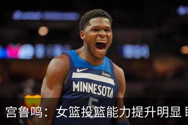 宫鲁鸣：女篮投篮能力提升明显 盼海外球员尽早归队